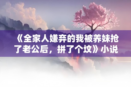 《全家人嫌弃的我被养妹抢了老公后，拼了个坟》小说