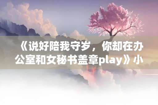 《说好陪我守岁，你却在办公室和女秘书盖章play》小说