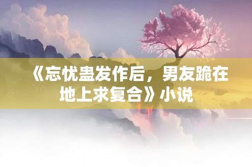 《忘忧蛊发作后，男友跪在地上求复合》小说