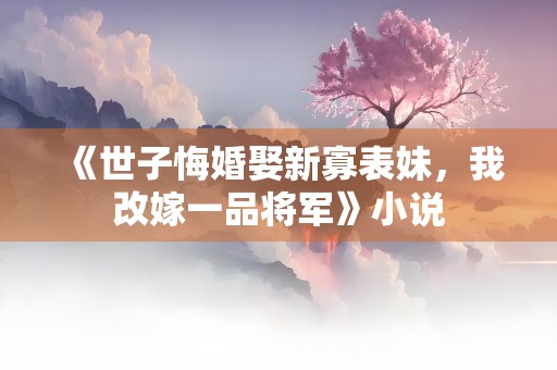 《世子悔婚娶新寡表妹，我改嫁一品将军》小说