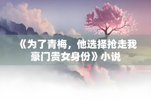 《为了青梅，他选择抢走我豪门贵女身份》小说