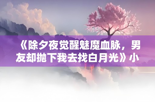 《除夕夜觉醒魅魔血脉，男友却抛下我去找白月光》小说