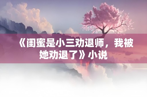 《闺蜜是小三劝退师，我被她劝退了》小说