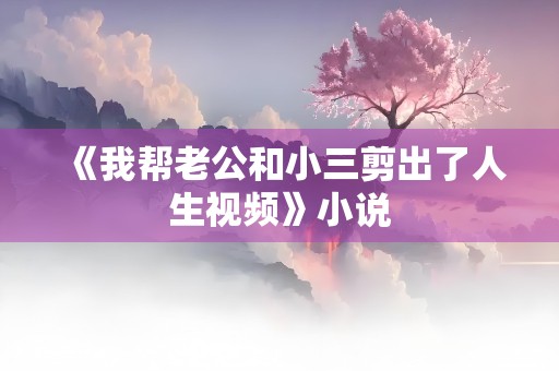 《我帮老公和小三剪出了人生视频》小说