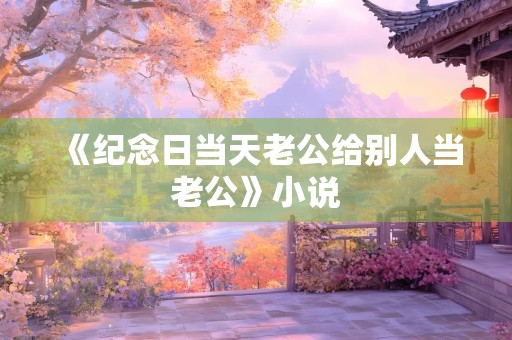 《纪念日当天老公给别人当老公》小说