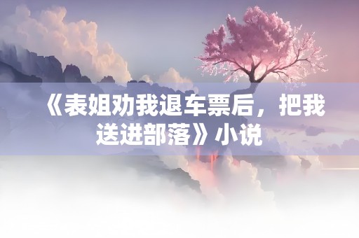 《表姐劝我退车票后，把我送进部落》小说