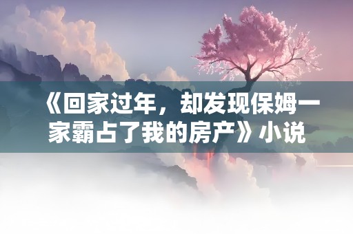 《回家过年，却发现保姆一家霸占了我的房产》小说