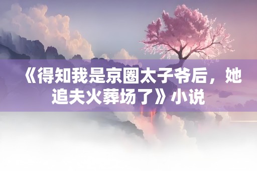 《得知我是京圈太子爷后，她追夫火葬场了》小说