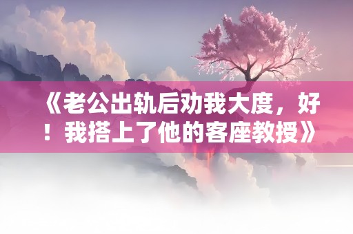 《老公出轨后劝我大度，好！我搭上了他的客座教授》小说