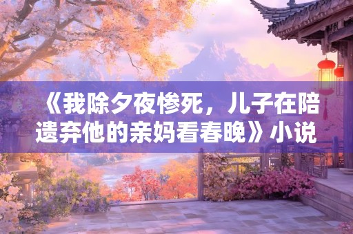 《我除夕夜惨死，儿子在陪遗弃他的亲妈看春晚》小说