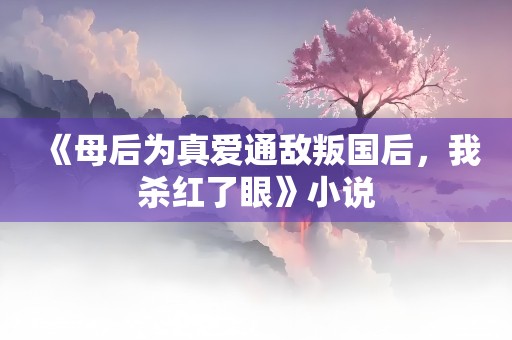 《母后为真爱通敌叛国后，我杀红了眼》小说