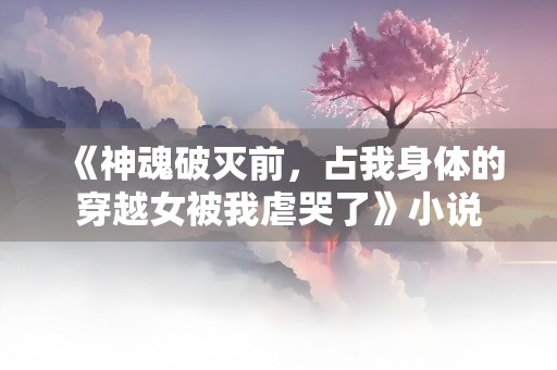 《神魂破灭前，占我身体的穿越女被我虐哭了》小说