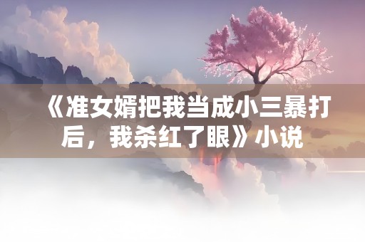 《准女婿把我当成小三暴打后，我杀红了眼》小说