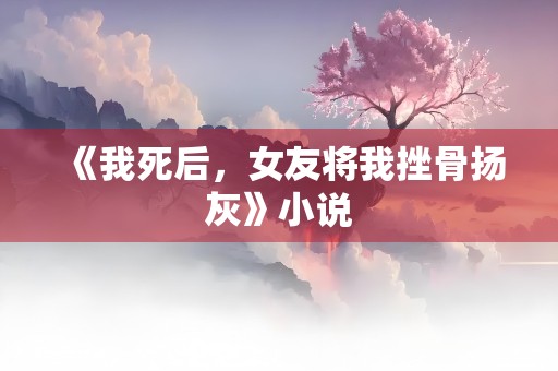 《我死后，女友将我挫骨扬灰》小说