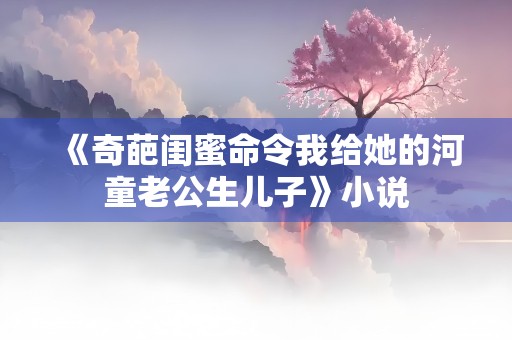 《奇葩闺蜜命令我给她的河童老公生儿子》小说