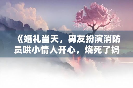 《婚礼当天，男友扮演消防员哄小情人开心，烧死了妈妈》小说