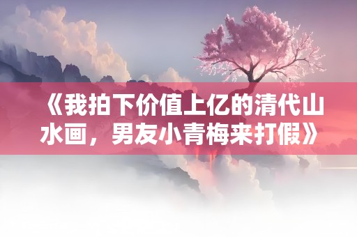 《我拍下价值上亿的清代山水画，男友小青梅来打假》小说