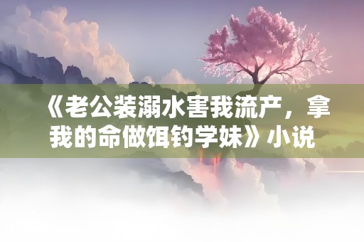 《老公装溺水害我流产，拿我的命做饵钓学妹》小说