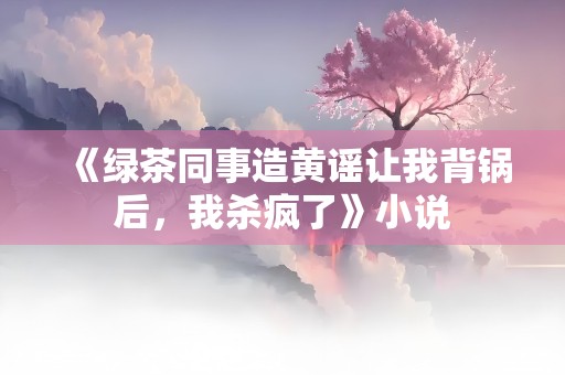 《绿茶同事造黄谣让我背锅后，我杀疯了》小说