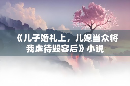 《儿子婚礼上，儿媳当众将我虐待毁容后》小说