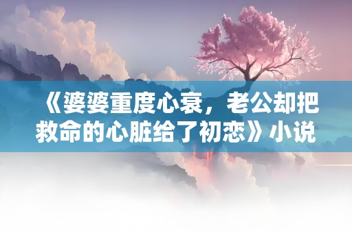 《婆婆重度心衰，老公却把救命的心脏给了初恋》小说