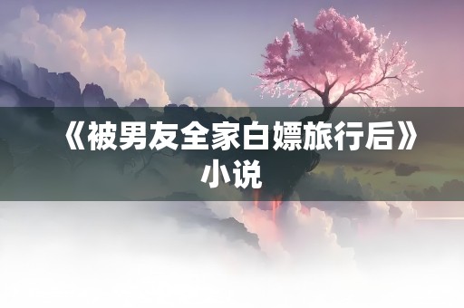 《被男友全家白嫖旅行后》小说