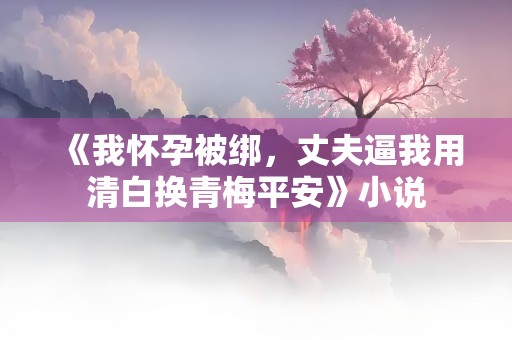 《我怀孕被绑，丈夫逼我用清白换青梅平安》小说