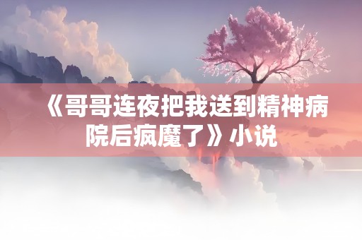 《哥哥连夜把我送到精神病院后疯魔了》小说