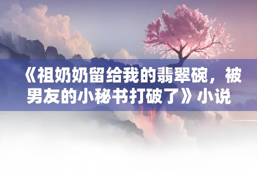 《祖奶奶留给我的翡翠碗，被男友的小秘书打破了》小说