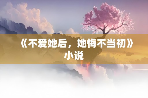 《不爱她后，她悔不当初》小说