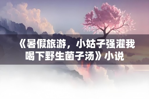 《暑假旅游，小姑子强灌我喝下野生菌子汤》小说