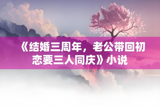 《结婚三周年，老公带回初恋要三人同庆》小说