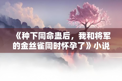 《种下同命蛊后，我和将军的金丝雀同时怀孕了》小说