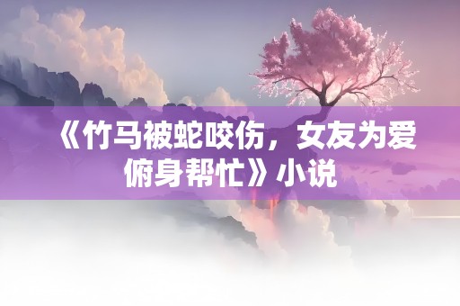 《竹马被蛇咬伤，女友为爱俯身帮忙》小说