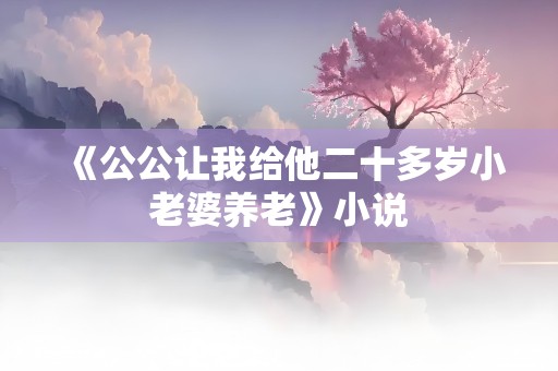 《公公让我给他二十多岁小老婆养老》小说