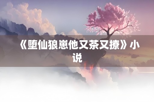 《堕仙狼崽他又茶又撩》小说