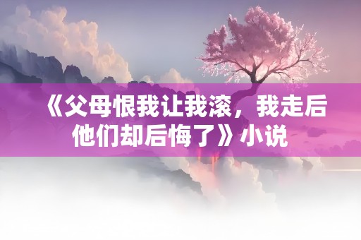 《父母恨我让我滚，我走后他们却后悔了》小说