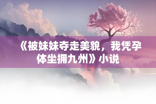 《被妹妹夺走美貌，我凭孕体坐拥九州》小说