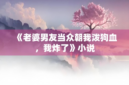 《老婆男友当众朝我泼狗血，我炸了》小说