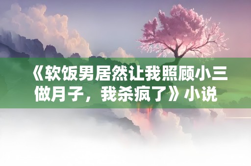 《软饭男居然让我照顾小三做月子，我杀疯了》小说