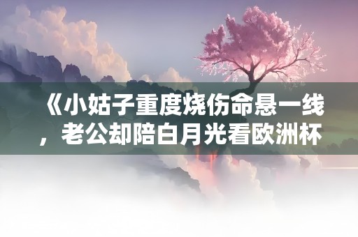 《小姑子重度烧伤命悬一线，老公却陪白月光看欧洲杯》小说