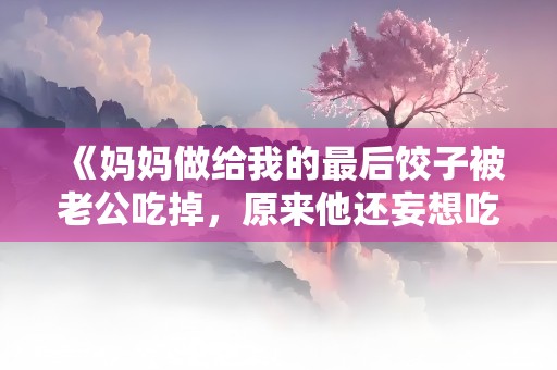 《妈妈做给我的最后饺子被老公吃掉，原来他还妄想吃绝户》小说