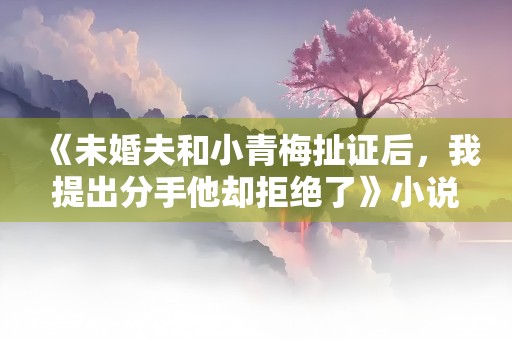 《未婚夫和小青梅扯证后，我提出分手他却拒绝了》小说