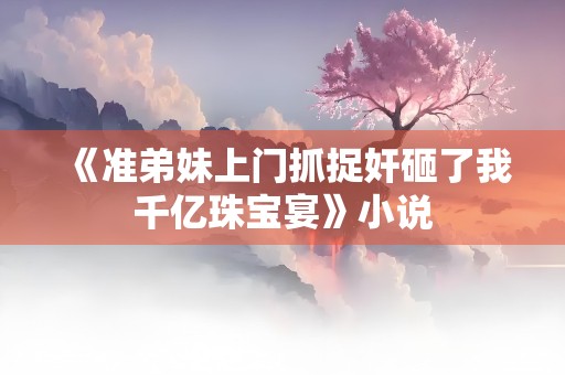 《准弟妹上门抓捉奸砸了我千亿珠宝宴》小说