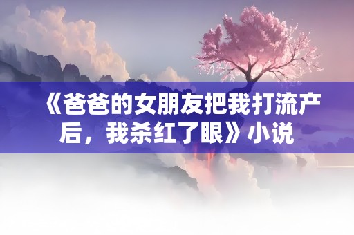 《爸爸的女朋友把我打流产后，我杀红了眼》小说