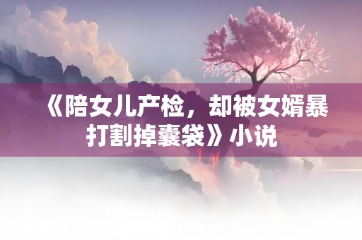 《陪女儿产检，却被女婿暴打割掉囊袋》小说