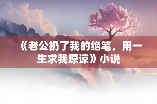 《老公扔了我的绝笔，用一生求我原谅》小说