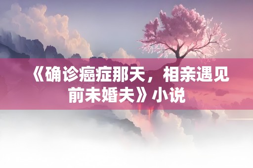 《确诊癌症那天，相亲遇见前未婚夫》小说