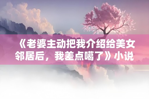 《老婆主动把我介绍给美女邻居后，我差点噶了》小说