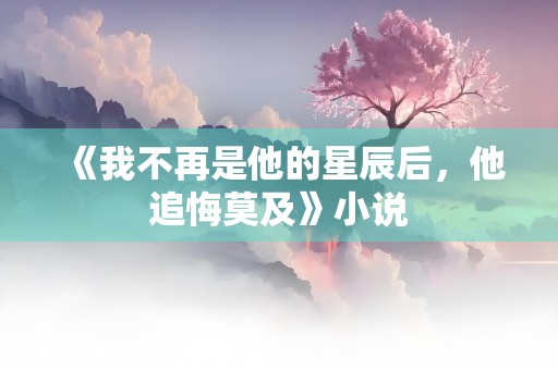 《我不再是他的星辰后，他追悔莫及》小说